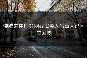 沸腾来袭！91网疑似卷入当事人已回应风波