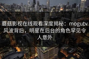 蘑菇影视在线观看深度揭秘：mogutv风波背后，明星在后台的角色罕见令人意外