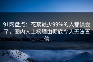 91网盘点：花絮最少99%的人都误会了，圈内人上榜理由彻底令人无法置信
