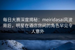 每日大赛深度揭秘：meiridasai风波背后，明星在酒店房间的角色罕见令人意外