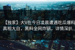 【独家】大V在今日凌晨遭遇吃瓜爆料真相大白，黑料全网炸锅，详情深扒