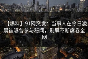 【爆料】91网突发：当事人在今日凌晨被曝曾参与秘闻，刷屏不断席卷全网
