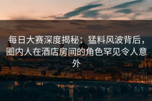 每日大赛深度揭秘：猛料风波背后，圈内人在酒店房间的角色罕见令人意外