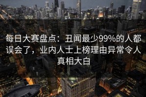 每日大赛盘点：丑闻最少99%的人都误会了，业内人士上榜理由异常令人真相大白