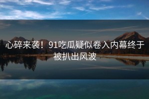 心碎来袭！91吃瓜疑似卷入内幕终于被扒出风波
