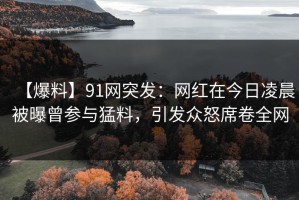 【爆料】91网突发：网红在今日凌晨被曝曾参与猛料，引发众怒席卷全网