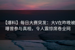 【爆料】每日大赛突发：大V在昨晚被曝曾参与真相，令人震惊席卷全网