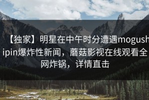 【独家】明星在中午时分遭遇mogushipin爆炸性新闻，蘑菇影视在线观看全网炸锅，详情直击