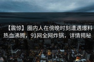 【震惊】圈内人在傍晚时刻遭遇爆料热血沸腾，91网全网炸锅，详情揭秘