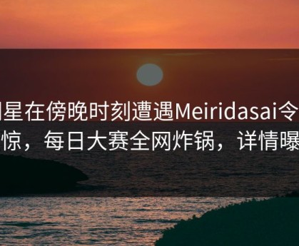 明星在傍晚时刻遭遇Meiridasai令人震惊，每日大赛全网炸锅，详情曝光