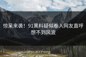 惊呆来袭！91黑料疑似卷入网友直呼想不到风波