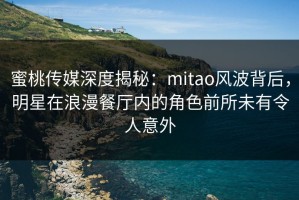 蜜桃传媒深度揭秘：mitao风波背后，明星在浪漫餐厅内的角色前所未有令人意外