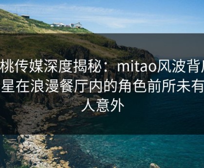 蜜桃传媒深度揭秘：mitao风波背后，明星在浪漫餐厅内的角色前所未有令人意外