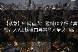 【紧急】91网盘点：猛料10个细节真相，大V上榜理由异常令人争议四起