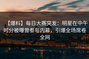 【爆料】每日大赛突发：明星在中午时分被曝曾参与内幕，引爆全场席卷全网