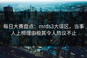 每日大赛盘点：mrds3大误区，当事人上榜理由极其令人热议不止