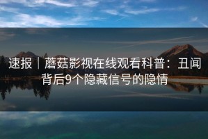 速报｜蘑菇影视在线观看科普：丑闻背后9个隐藏信号的隐情