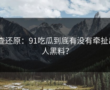 调查还原：91吃瓜到底有没有牵扯出N人黑料？