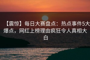 【震惊】每日大赛盘点：热点事件5大爆点，网红上榜理由疯狂令人真相大白