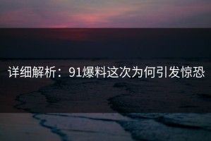详细解析：91爆料这次为何引发惊恐