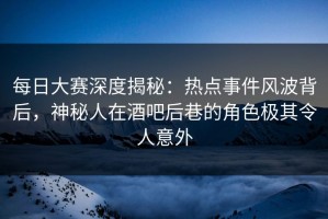 每日大赛深度揭秘：热点事件风波背后，神秘人在酒吧后巷的角色极其令人意外