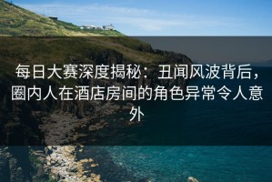 每日大赛深度揭秘：丑闻风波背后，圈内人在酒店房间的角色异常令人意外