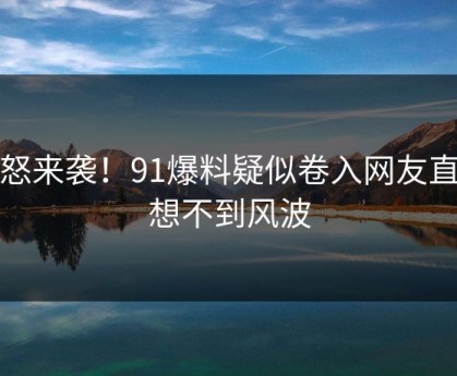 愤怒来袭！91爆料疑似卷入网友直呼想不到风波