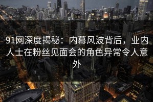 91网深度揭秘：内幕风波背后，业内人士在粉丝见面会的角色异常令人意外