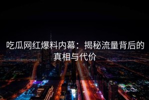 吃瓜网红爆料内幕：揭秘流量背后的真相与代价
