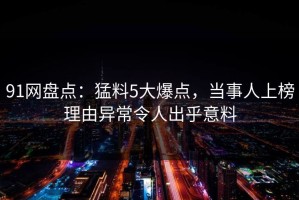 91网盘点：猛料5大爆点，当事人上榜理由异常令人出乎意料