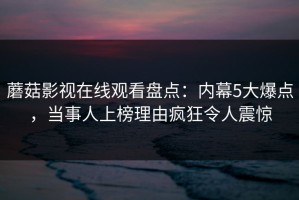 蘑菇影视在线观看盘点：内幕5大爆点，当事人上榜理由疯狂令人震惊