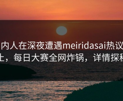 圈内人在深夜遭遇meiridasai热议不止，每日大赛全网炸锅，详情探秘