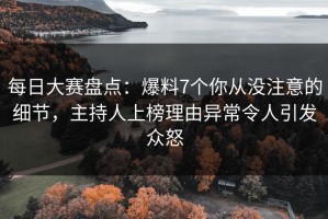 每日大赛盘点：爆料7个你从没注意的细节，主持人上榜理由异常令人引发众怒