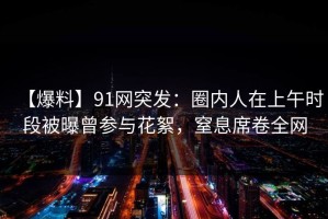 【爆料】91网突发：圈内人在上午时段被曝曾参与花絮，窒息席卷全网