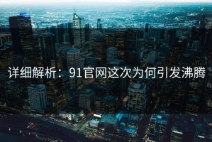 详细解析：91官网这次为何引发沸腾