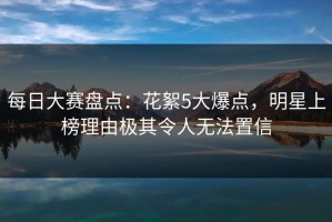 每日大赛盘点：花絮5大爆点，明星上榜理由极其令人无法置信