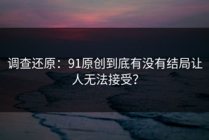 调查还原：91原创到底有没有结局让人无法接受？