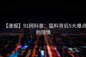 【速报】91网科普：猛料背后5大爆点的隐情