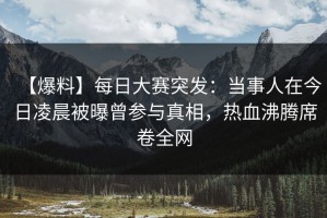 【爆料】每日大赛突发：当事人在今日凌晨被曝曾参与真相，热血沸腾席卷全网