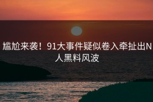 尴尬来袭！91大事件疑似卷入牵扯出N人黑料风波