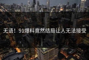 无语！91爆料竟然结局让人无法接受