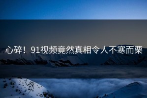 心碎！91视频竟然真相令人不寒而栗