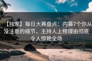 【独家】每日大赛盘点：内幕7个你从没注意的细节，主持人上榜理由彻底令人惊艳全场