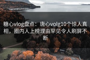 糖心vlog盘点：唐心volg10个惊人真相，圈内人上榜理由罕见令人刷屏不断