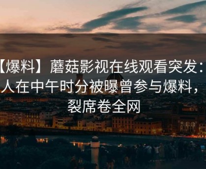 【爆料】蘑菇影视在线观看突发：当事人在中午时分被曝曾参与爆料，炸裂席卷全网