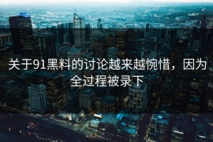 关于91黑料的讨论越来越惋惜，因为全过程被录下