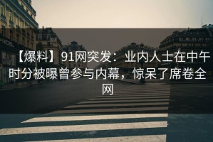 【爆料】91网突发：业内人士在中午时分被曝曾参与内幕，惊呆了席卷全网