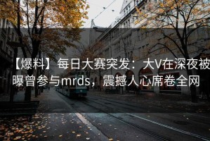 【爆料】每日大赛突发：大V在深夜被曝曾参与mrds，震撼人心席卷全网