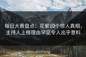 每日大赛盘点：花絮10个惊人真相，主持人上榜理由罕见令人出乎意料