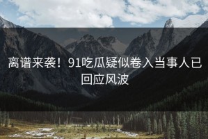 离谱来袭！91吃瓜疑似卷入当事人已回应风波